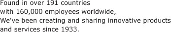 Found in over 191 countries with 160,000 employees worldwide, We've been creating and sharing innovative products and services since 1933.