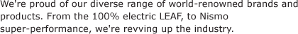 We're proud of our diverse range of world-renowned brands and products. From the 100% electric LEAF, to Nismo super-performance, we're revving up the industry.