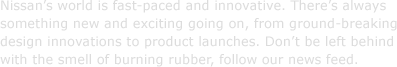 Nissan's world is fast-paced and innovative. There's always something new and exciting going on, from ground-breaking design innovations to product launches. Don't be left behind with the smell of burning rubber, follow our news feed.