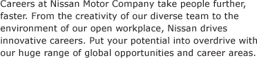 Careers at Nissan Motor Company take people further, faster. From the creativity of our diverse team to the environment of our open workplace, Nissan drives innovative careers. Put your potential into overdrive with our huge range of global opportunities and career areas.