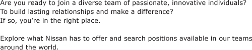 Are you ready to join a diverse team of passionate, innovative individuals? To build lasting relationships and make a difference? If so, you’re in the right place. Explore what Nissan has to offer and search positions available in our teams around the world.