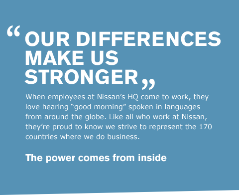 When employees at Nissan's HQ come to work, they love hearing 'good morning' spoken in languages from around the globe. Like all who work at Nissan, they're proud to know we strive to represent the 170 countries where we do business.