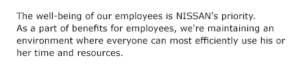The well-being of our employees is NISSAN's priority. As a part of benefits for employees, we're maintaining an environment where everyone can most efficiently use his or her time and resources.