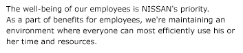The well-being of our employees is NISSAN's priority. As a part of benefits for employees, we're maintaining an environment where everyone can most efficiently use his or her time and resources.