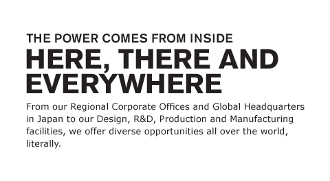 From our Regional Corporate Offices and Global Headquarters in Japan to our Design, R&D, Production and Manufacturing facilities, we offer diverse opportunities all over the world, literally.