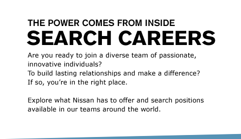 Are you ready to join a diverse team of passionate, innovative individuals? To build lasting relationships and make a difference? If so, you’re in the right place. Explore what Nissan has to offer and search positions available in our teams around the world.